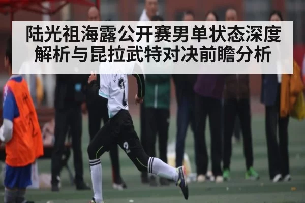 陆光祖海露公开赛男单状态深度解析与昆拉武特对决前瞻分析